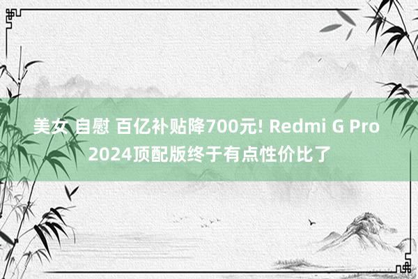 美女 自慰 百亿补贴降700元! Redmi G Pro 2024顶配版终于有点性价比了