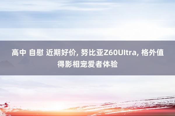 高中 自慰 近期好价, 努比亚Z60UItra, 格外值得影相宠爱者体验