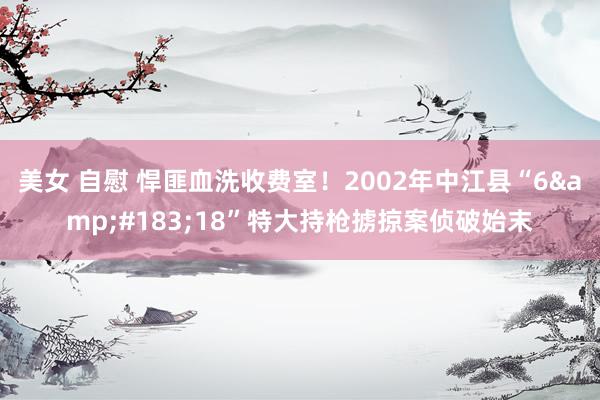 美女 自慰 悍匪血洗收费室！2002年中江县“6&#183;18”特大持枪掳掠案侦破始末