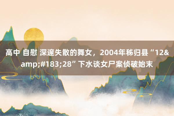 高中 自慰 深邃失散的舞女，2004年秭归县“12&#183;28”下水谈女尸案侦破始末