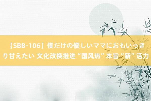 【SBB-106】僕だけの優しいママにおもいっきり甘えたい 文化改换推进“国风热”本旨“新”活力