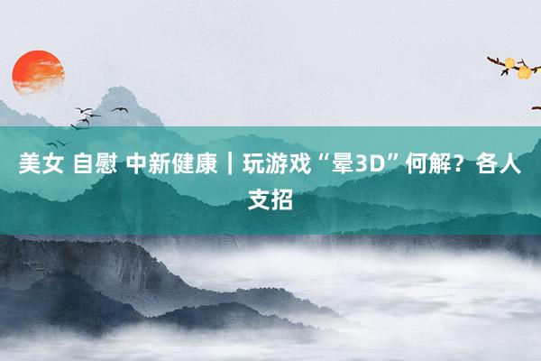 美女 自慰 中新健康｜玩游戏“晕3D”何解？各人支招