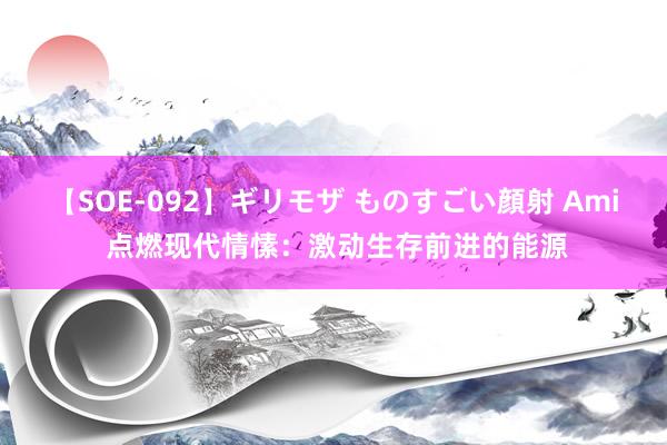 【SOE-092】ギリモザ ものすごい顔射 Ami 点燃现代情愫：激动生存前进的能源