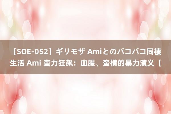 【SOE-052】ギリモザ Amiとのパコパコ同棲生活 Ami 蛮力狂飙：血腥、蛮横的暴力演义【