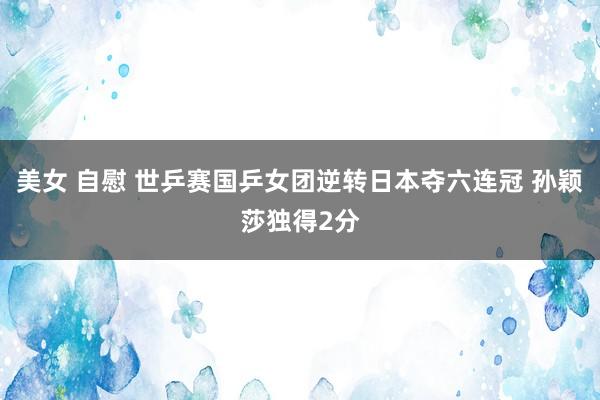 美女 自慰 世乒赛国乒女团逆转日本夺六连冠 孙颖莎独得2分