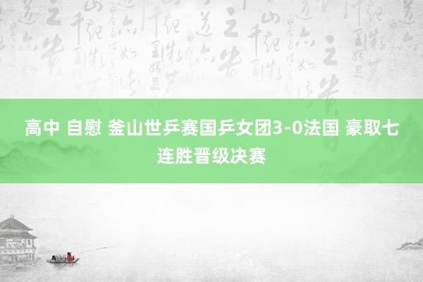 高中 自慰 釜山世乒赛国乒女团3-0法国 豪取七连胜晋级决赛