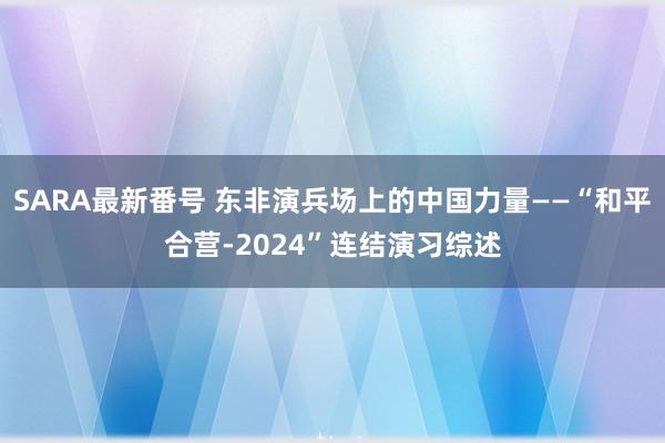 SARA最新番号 东非演兵场上的中国力量——“和平合营-2024”连结演习综述