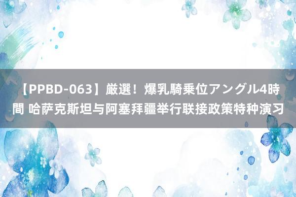 【PPBD-063】厳選！爆乳騎乗位アングル4時間 哈萨克斯坦与阿塞拜疆举行联接政策特种演习