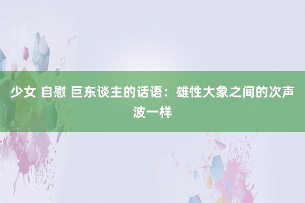 少女 自慰 巨东谈主的话语：雄性大象之间的次声波一样