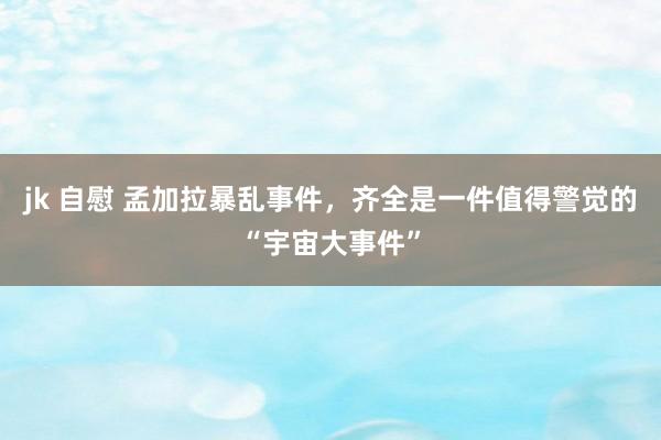 jk 自慰 孟加拉暴乱事件，齐全是一件值得警觉的“宇宙大事件”