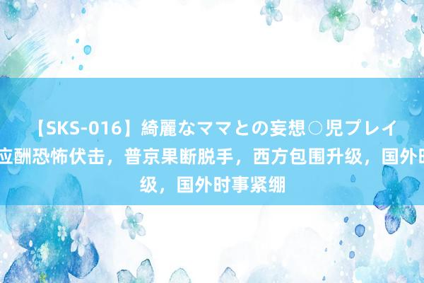 【SKS-016】綺麗なママとの妄想○児プレイ 俄打仗应酬恐怖伏击，普京果断脱手，西方包围升级，国外时事紧绷