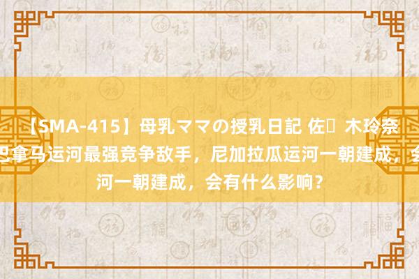 【SMA-415】母乳ママの授乳日記 佐々木玲奈 友倉なつみ 巴拿马运河最强竞争敌手，尼加拉瓜运河一朝建成，会有什么影响？