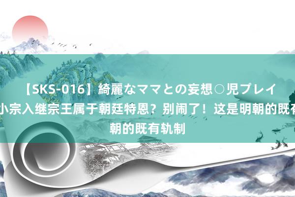 【SKS-016】綺麗なママとの妄想○児プレイ 明朝小宗入继宗王属于朝廷特恩？别闹了！这是明朝的既有轨制