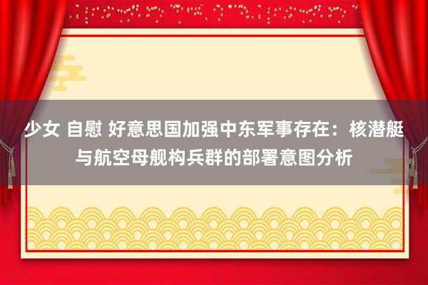 少女 自慰 好意思国加强中东军事存在：核潜艇与航空母舰构兵群的部署意图分析