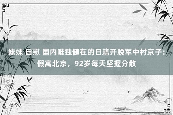 妹妹 自慰 国内唯独健在的日籍开脱军中村京子：假寓北京，92岁每天坚握分散