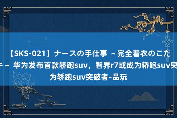 【SKS-021】ナースの手仕事 ～完全着衣のこだわり手コキ～ 华为发布首款轿跑suv，智界r7或成为轿跑suv突破者-品玩