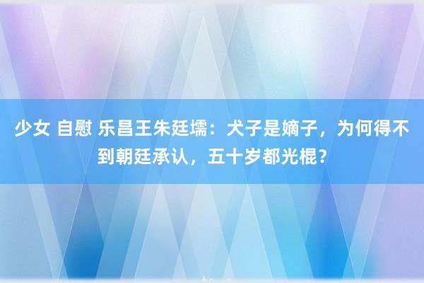 少女 自慰 乐昌王朱廷壖：犬子是嫡子，为何得不到朝廷承认，五十岁都光棍？