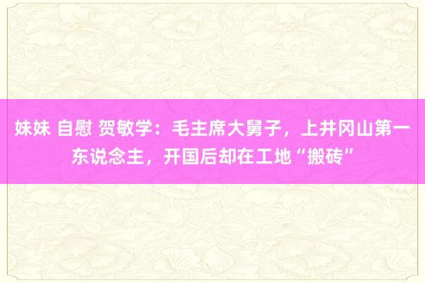 妹妹 自慰 贺敏学：毛主席大舅子，上井冈山第一东说念主，开国后却在工地“搬砖”