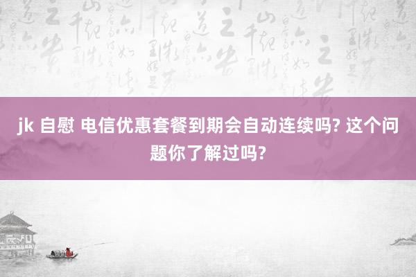 jk 自慰 电信优惠套餐到期会自动连续吗? 这个问题你了解过吗?