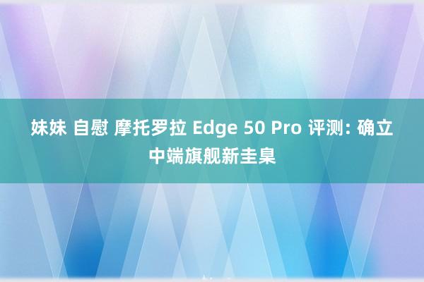 妹妹 自慰 摩托罗拉 Edge 50 Pro 评测: 确立中端旗舰新圭臬