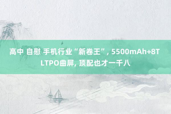 高中 自慰 手机行业“新卷王”, 5500mAh+8T LTPO曲屏, 顶配也才一千八