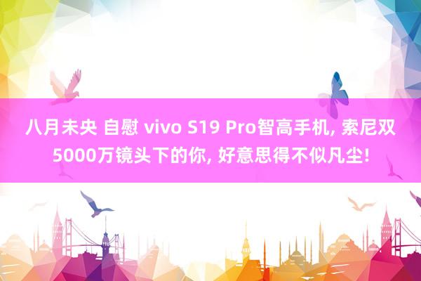 八月未央 自慰 vivo S19 Pro智高手机, 索尼双5000万镜头下的你, 好意思得不似凡尘!