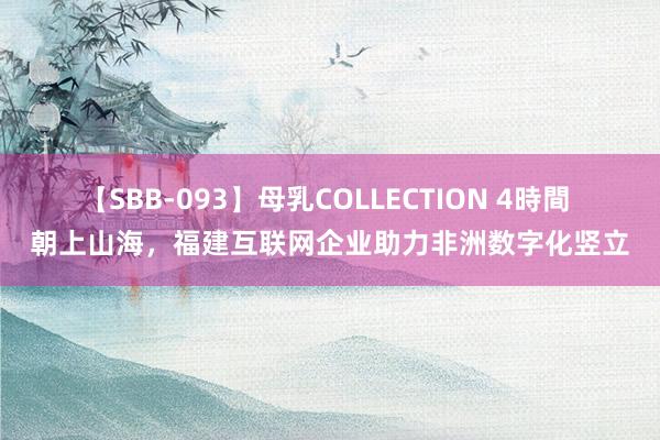 【SBB-093】母乳COLLECTION 4時間 朝上山海，福建互联网企业助力非洲数字化竖立