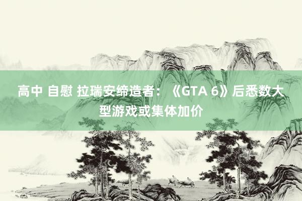 高中 自慰 拉瑞安缔造者：《GTA 6》后悉数大型游戏或集体加价